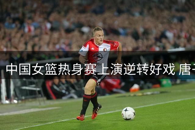 中国女篮热身赛上演逆转好戏 唐子婷三分神射张子宇内线建功
