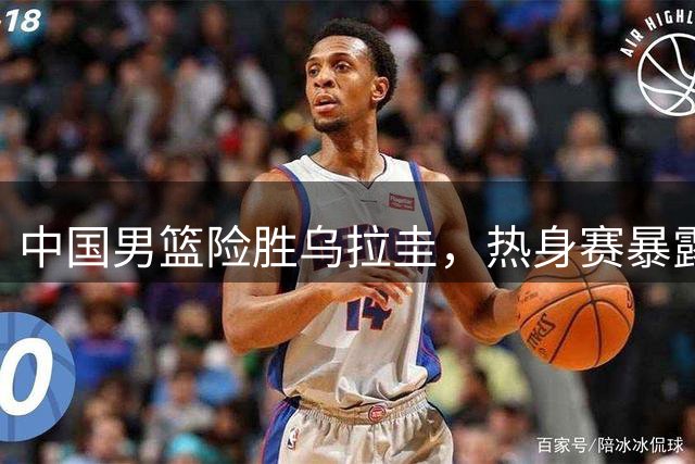 中国男篮险胜乌拉圭，热身赛暴露三大问题