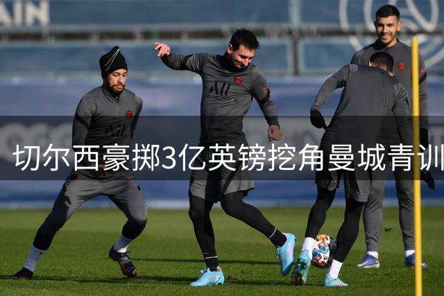 切尔西豪掷3亿英镑挖角曼城青训，阵容结构悄然改变