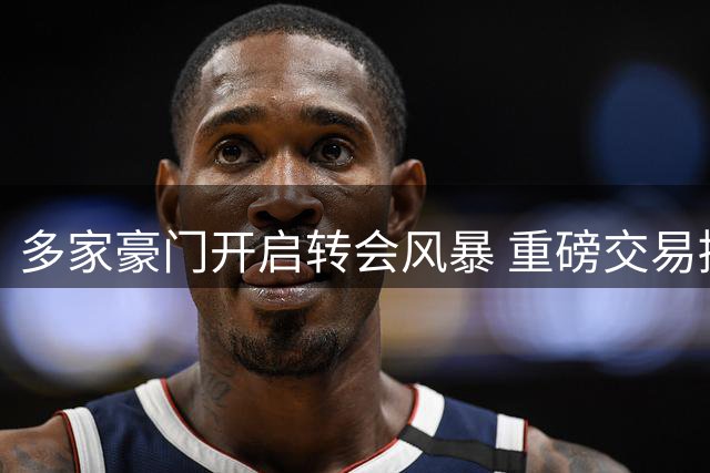 多家豪门开启转会风暴 重磅交易接连官宣