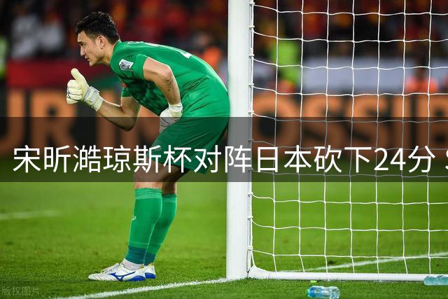 宋昕澔琼斯杯对阵日本砍下24分 SYD体育发布新科状元精彩集锦