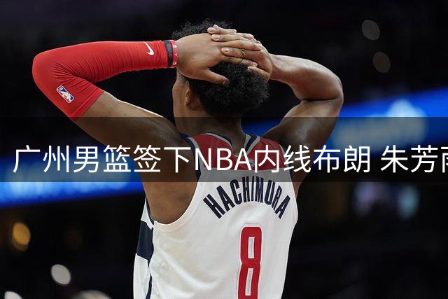 广州男篮签下NBA内线布朗 朱芳雨将转任广东宏远领队