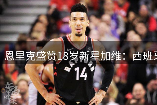 恩里克盛赞18岁新星加维：西班牙将延续狂胜状态迎战德国