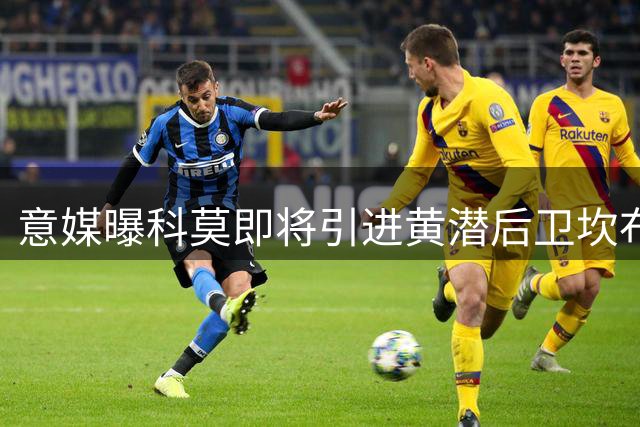 意媒曝科莫即将引进黄潜后卫坎布瓦拉 转会谈判进入最后阶段