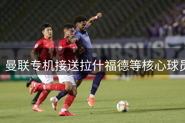 曼联专机接送拉什福德等核心球员 世界杯功臣马丁内斯获额外休假