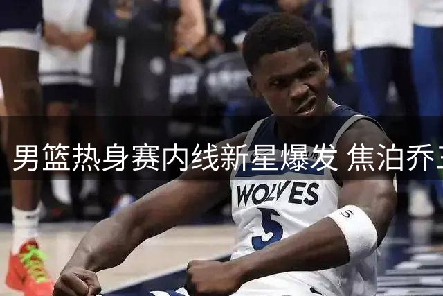 男篮热身赛内线新星爆发 焦泊乔三场39分成最大惊喜
