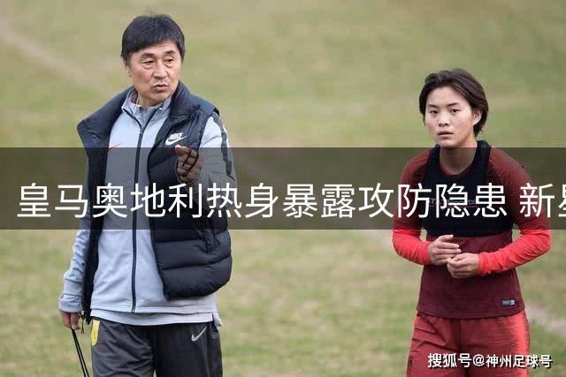 皇马奥地利热身暴露攻防隐患 新星闪耀难掩中场失控