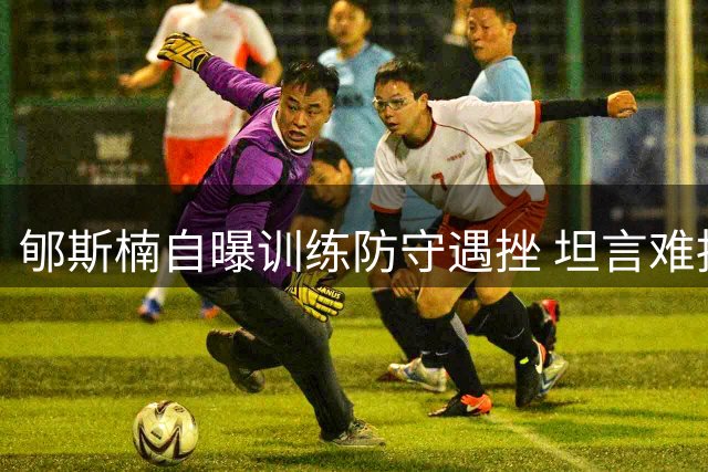 郇斯楠自曝训练防守遇挫 坦言难挡队友进攻