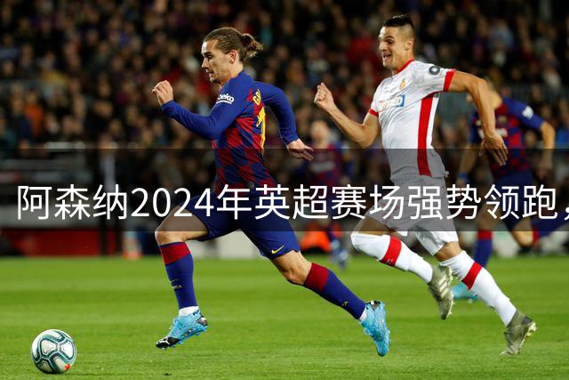 阿森纳2024年英超赛场强势领跑，积分榜独占鳌头